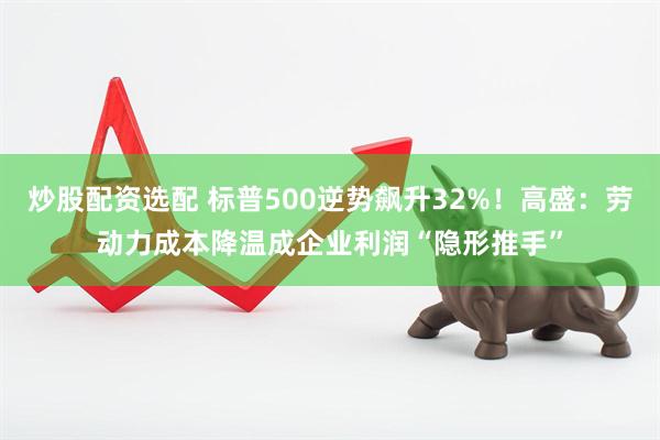 炒股配资选配 标普500逆势飙升32%！高盛：劳动力成本降温成企业利润“隐形推手”