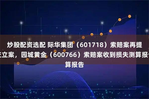 炒股配资选配 际华集团（601718）索赔案再提交立案，园城黄金（600766）索赔案收到损失测算报告