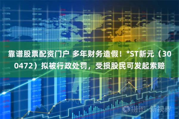 靠谱股票配资门户 多年财务造假！*ST新元（300472）拟被行政处罚，受损股民可发起索赔