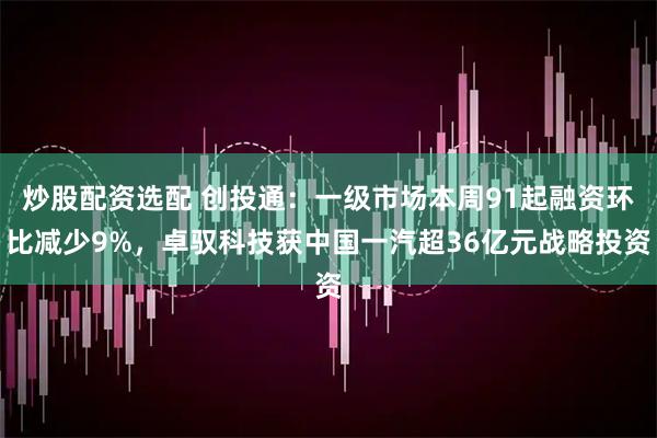 炒股配资选配 创投通:一级市场本周91起融资环比减少9%,卓驭科技获中国一汽超36亿元战略投资