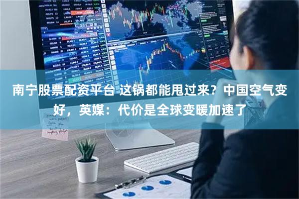 南宁股票配资平台 这锅都能甩过来？中国空气变好，英媒：代价是全球变暖加速了