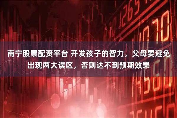 南宁股票配资平台 开发孩子的智力,父母要避免出现两大误区,否则达不到预期效果