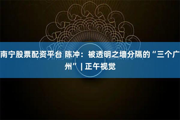 南宁股票配资平台 陈冲：被透明之墙分隔的“三个广州” | 正午视觉