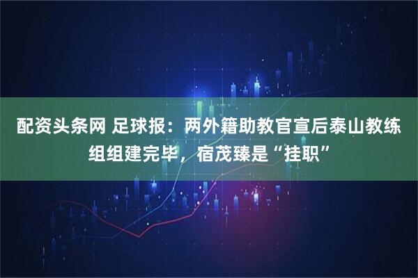 配资头条网 足球报:两外籍助教官宣后泰山教练组组建完毕,宿茂臻是“挂职”