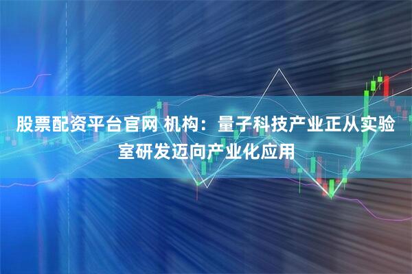 股票配资平台官网 机构：量子科技产业正从实验室研发迈向产业化应用