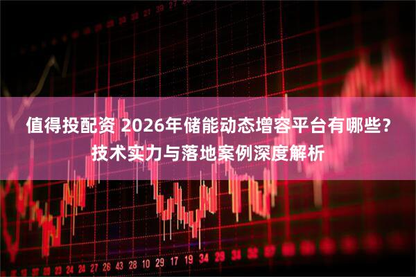 值得投配资 2026年储能动态增容平台有哪些?技术实力与落地案例深度解析