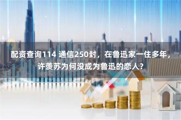 配资查询114 通信250封，在鲁迅家一住多年，许羡苏为何没成为鲁迅的恋人？