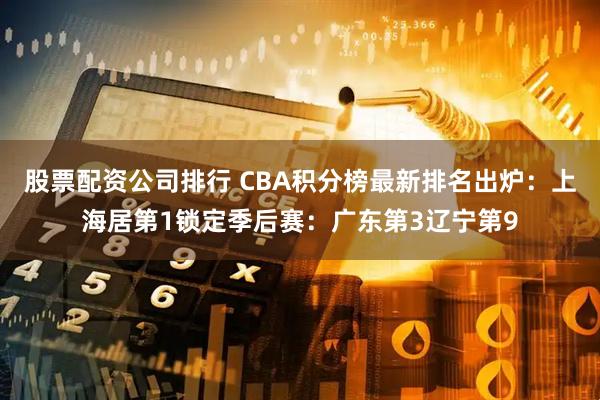 股票配资公司排行 CBA积分榜最新排名出炉：上海居第1锁定季后赛：广东第3辽宁第9
