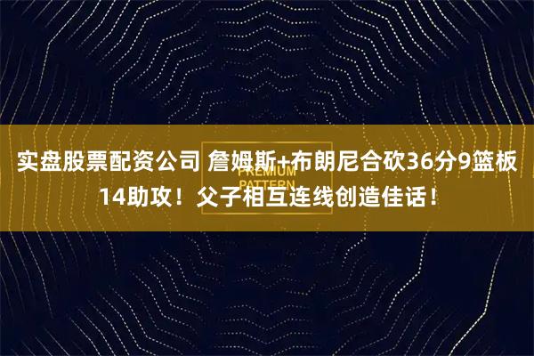 实盘股票配资公司 詹姆斯+布朗尼合砍36分9篮板14助攻！父子相互连线创造佳话！