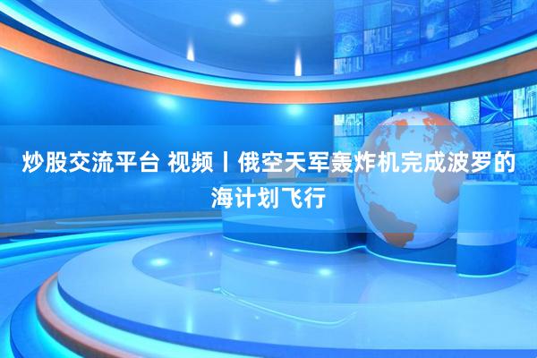 炒股交流平台 视频丨俄空天军轰炸机完成波罗的海计划飞行