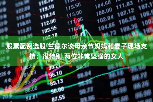 股票配资选股 兰德尔谈母亲节妈妈和妻子现场支持：很特别 两位非常坚强的女人