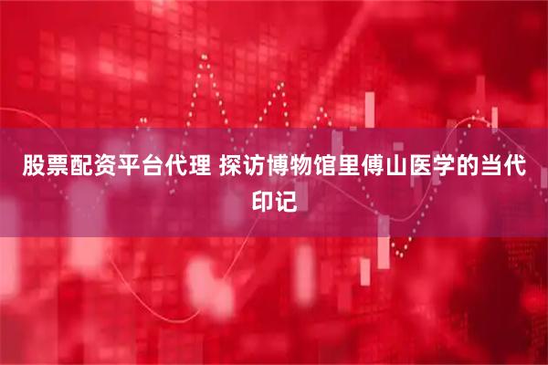 股票配资平台代理 探访博物馆里傅山医学的当代印记