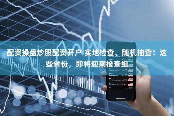 配资操盘炒股配资开户 实地检查、随机抽查！这些省份，即将迎来检查组