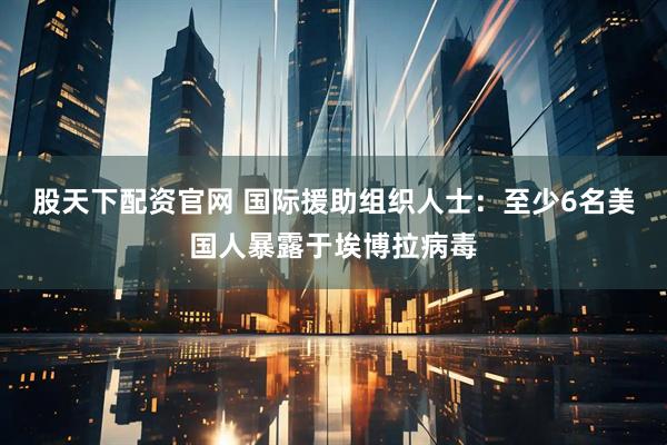 股天下配资官网 国际援助组织人士：至少6名美国人暴露于埃博拉病毒