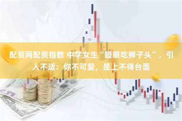 配资网配资指数 中学女生“瞪眼吃狮子头”，引人不适：你不可爱，是上不得台面